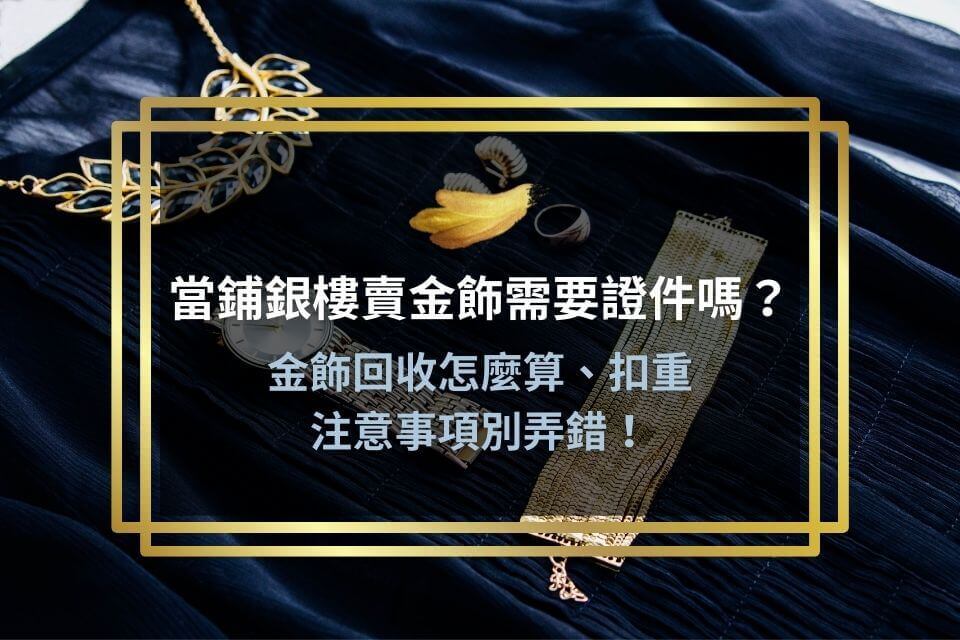 當鋪銀樓賣金飾需要證件嗎？金飾回收怎麼算、扣重及注意事項別弄錯！